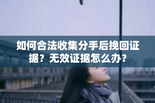 如何合法收集分手后挽回证据？无效证据怎么办？