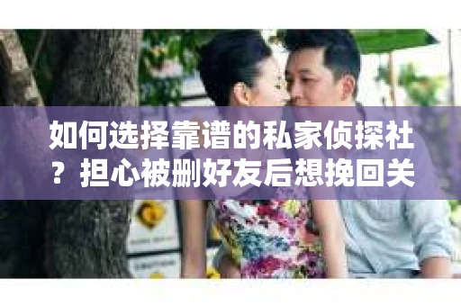 如何选择靠谱的私家侦探社？担心被删好友后想挽回关系怎么办？