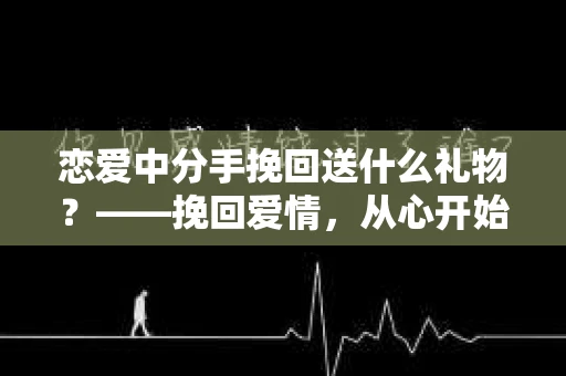 恋爱中分手挽回送什么礼物？——挽回爱情，从心开始