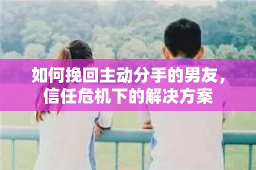 如何挽回主动分手的男友，信任危机下的解决方案