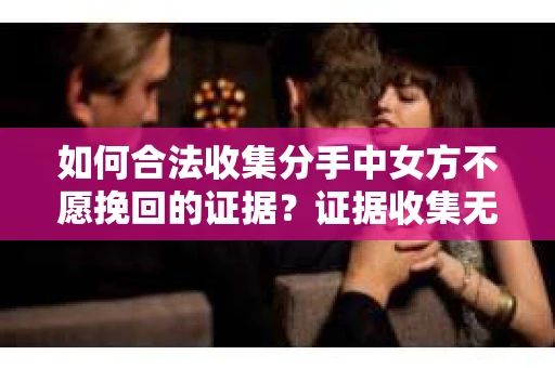 如何合法收集分手中女方不愿挽回的证据？证据收集无效怎么办？