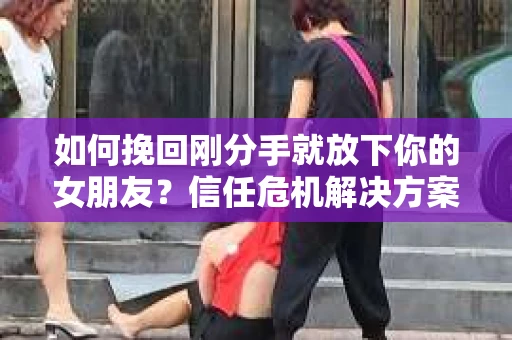 如何挽回刚分手就放下你的女朋友？信任危机解决方案