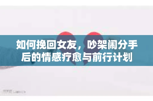 如何挽回女友,吵架闹分手后的情感疗愈与前行计划 如何挽回女友,吵架闹分手后的情感疗愈与前行计划