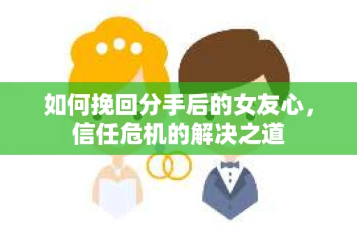 如何挽回分手后的女友心，信任危机的解决之道