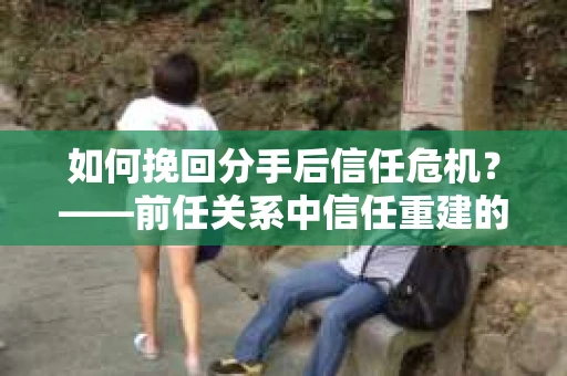 如何挽回分手后信任危机？——前任关系中信任重建的实用指南