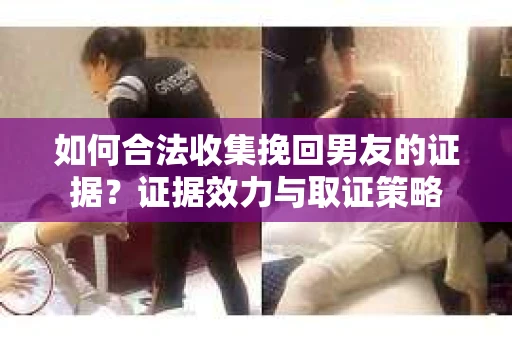 如何合法收集挽回男友的证据？证据效力与取证策略