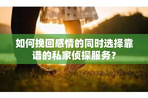 如何挽回感情的同时选择靠谱的私家侦探服务？