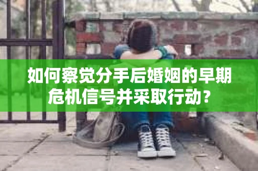 如何察觉分手后婚姻的早期危机信号并采取行动？
