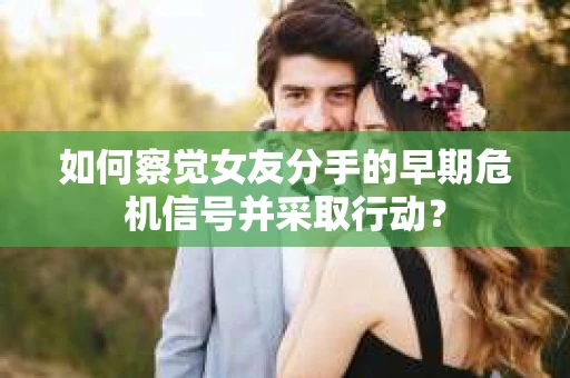 如何察觉女友分手的早期危机信号并采取行动？