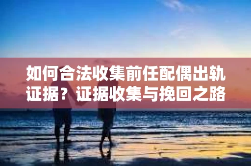如何合法收集前任配偶出轨证据？证据收集与挽回之路怎么办？