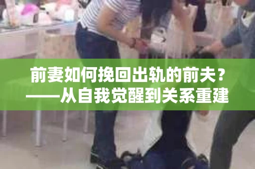 前妻如何挽回出轨的前夫？——从自我觉醒到关系重建的全面指南
