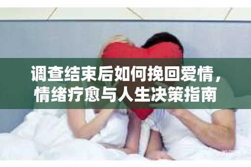 调查结束后如何挽回爱情,情绪疗愈与人生决策指南 调查结束后如何挽回爱情,情绪疗愈与人生决策指南