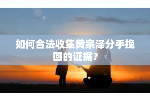 如何合法收集黄宗泽分手挽回的证据？