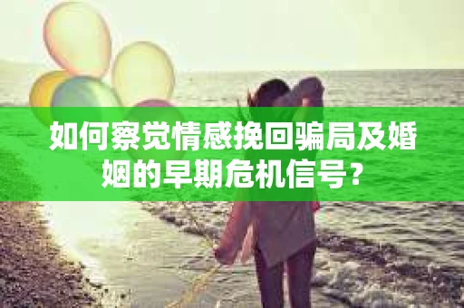 如何察觉情感挽回骗局及婚姻的早期危机信号？