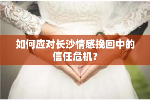 如何应对长沙情感挽回中的信任危机? 如何应对长沙情感挽回中的信任危机?