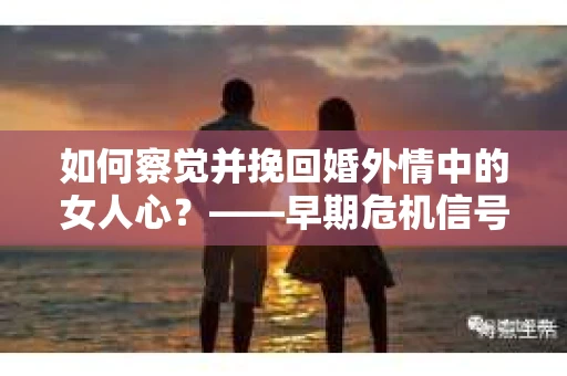 如何察觉并挽回婚外情中的女人心？——早期危机信号与干预策略