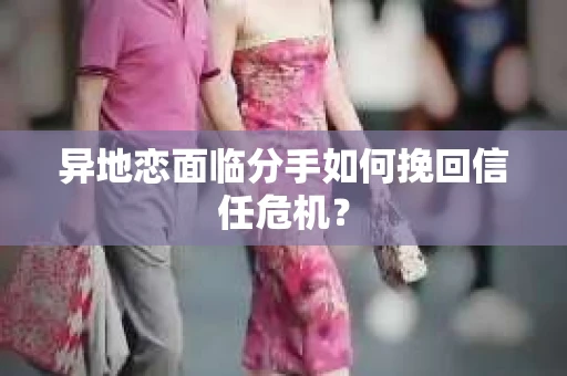 异地恋面临分手如何挽回信任危机？