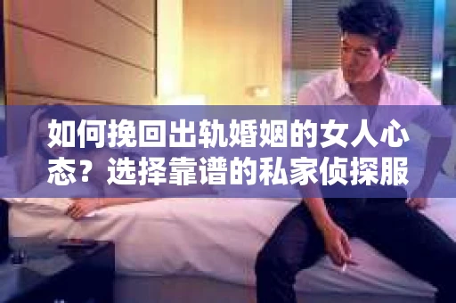 如何挽回出轨婚姻的女人心态？选择靠谱的私家侦探服务指南