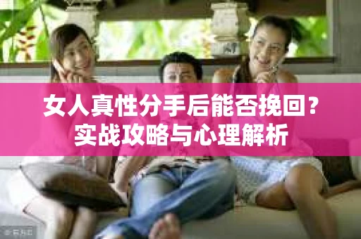 女人真性分手后能否挽回？实战攻略与心理解析
