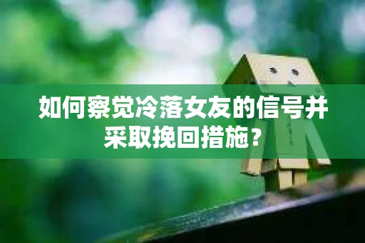 如何察觉冷落女友的信号并采取挽回措施？