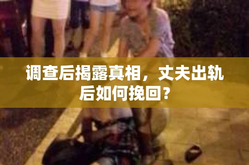 调查后揭露真相，丈夫出轨后如何挽回？