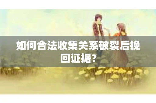 如何合法收集关系破裂后挽回证据？