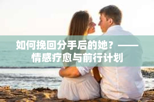 如何挽回分手后的她？——情感疗愈与前行计划