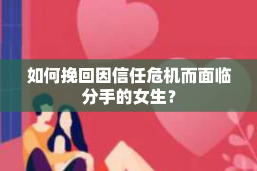 如何挽回因信任危机而面临分手的女生？