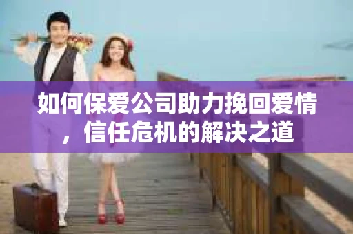 如何保爱公司助力挽回爱情，信任危机的解决之道