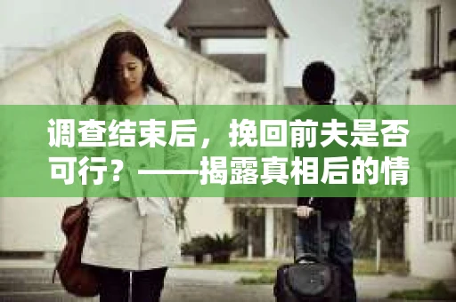 调查结束后，挽回前夫是否可行？——揭露真相后的情感疗愈与人生决策