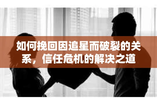 如何挽回因追星而破裂的关系，信任危机的解决之道