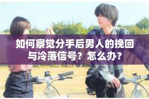 如何察觉分手后男人的挽回与冷落信号？怎么办？