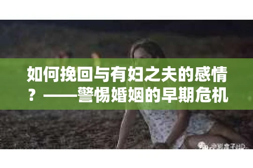 如何挽回与有妇之夫的感情？——警惕婚姻的早期危机信号