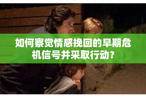 如何察觉情感挽回的早期危机信号并采取行动？