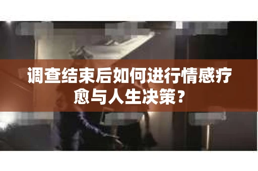 调查结束后如何进行情感疗愈与人生决策？