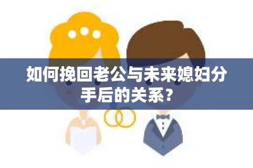 如何挽回老公与未来媳妇分手后的关系？