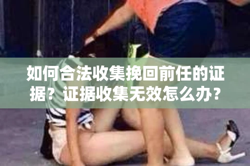 如何合法收集挽回前任的证据？证据收集无效怎么办？
