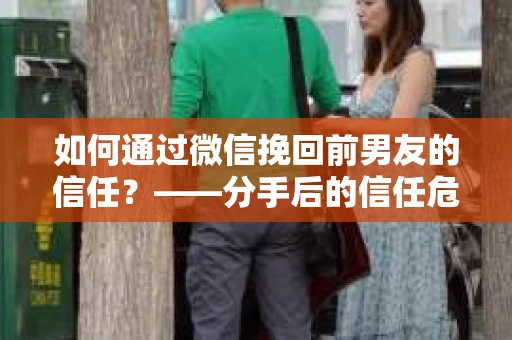 如何通过微信挽回前男友的信任？——分手后的信任危机解决方案