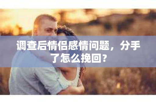 调查后情侣感情问题，分手了怎么挽回？