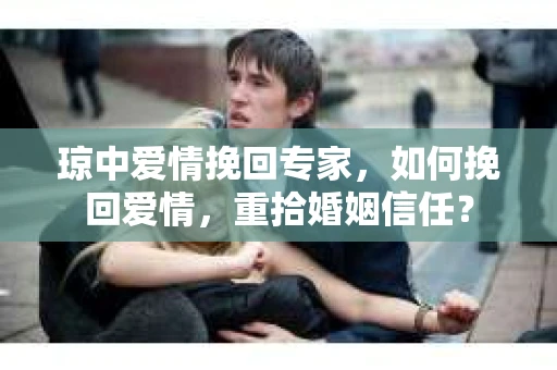 琼中爱情挽回专家，如何挽回爱情，重拾婚姻信任？