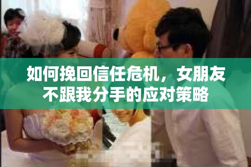 如何挽回信任危机，女朋友不跟我分手的应对策略