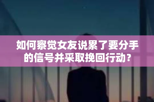 如何察觉女友说累了要分手的信号并采取挽回行动？